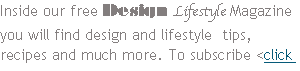 Inside our free Design Lifestyle Magazine you will find design and lifestyle  tips, recipes and much more. To subscribe <click here>